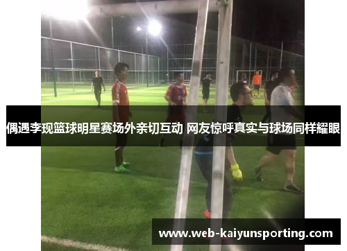 偶遇李现篮球明星赛场外亲切互动 网友惊呼真实与球场同样耀眼
